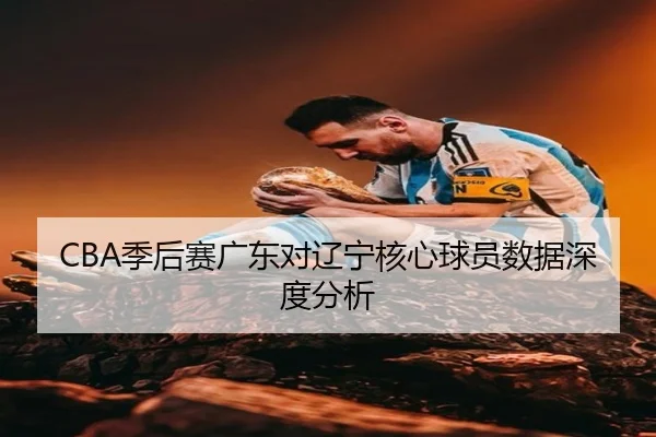 CBA季后赛广东对辽宁核心球员数据深度分析